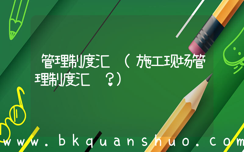 管理制度汇编(施工现场管理制度汇编？)
