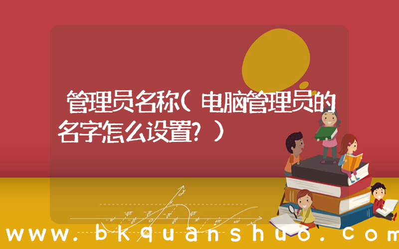 管理员名称(电脑管理员的名字怎么设置？)