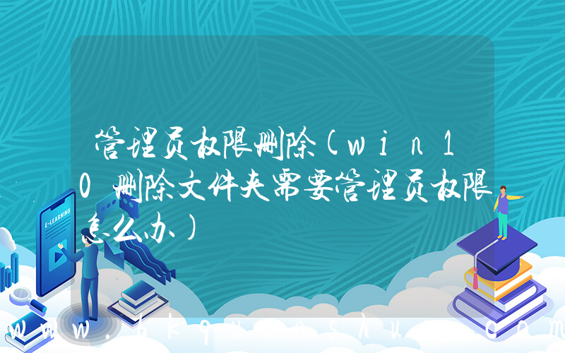 管理员权限删除(win10删除文件夹需要管理员权限怎么办)