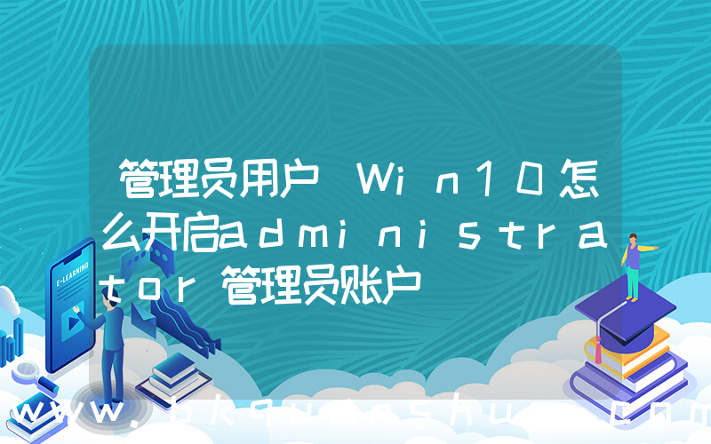 管理员用户(Win10怎么开启administrator管理员账户)