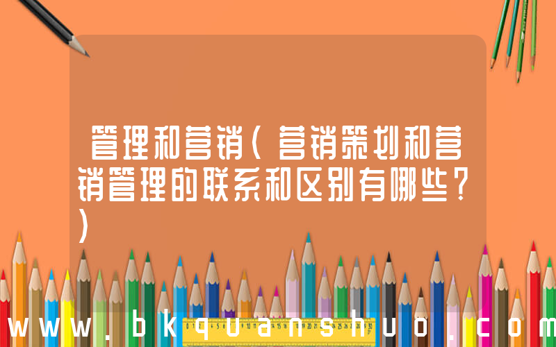 管理和营销(营销策划和营销管理的联系和区别有哪些？)