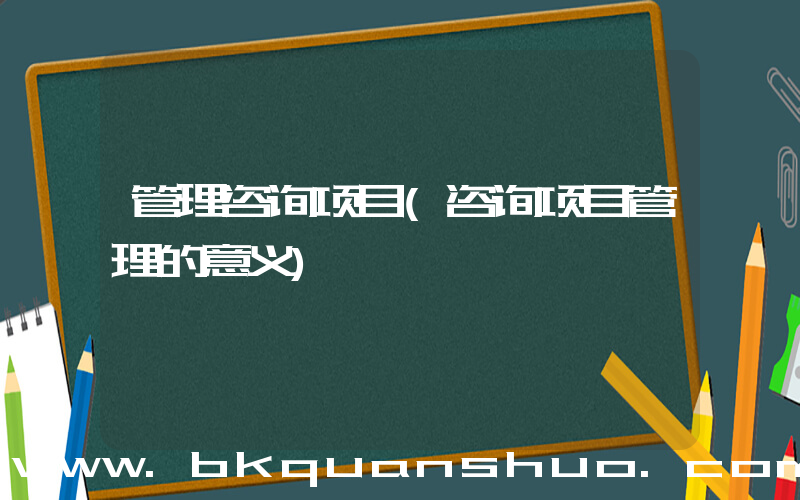 管理咨询项目(咨询项目管理的意义)