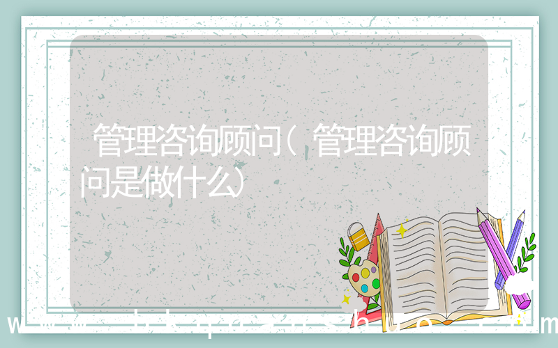 管理咨询顾问(管理咨询顾问是做什么)