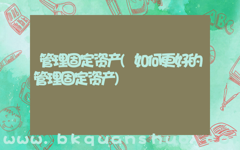 管理固定资产(如何更好的管理固定资产)