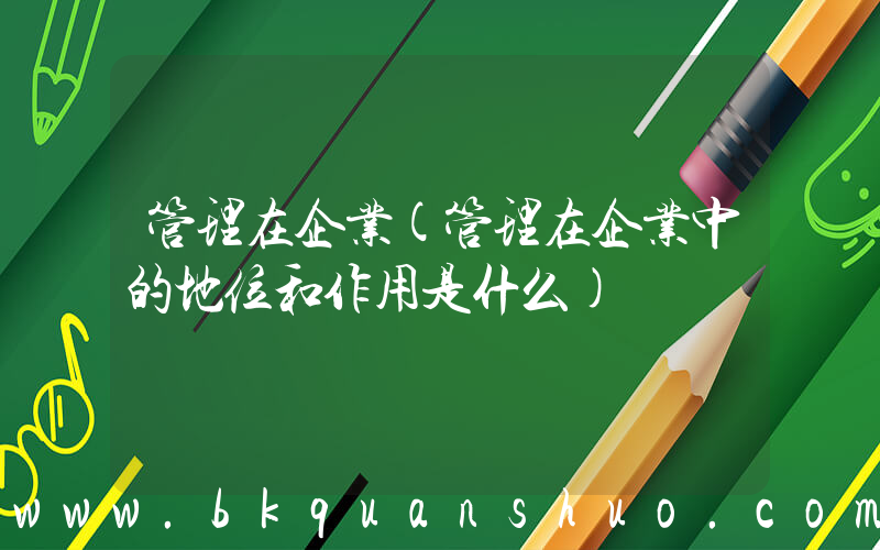 管理在企业(管理在企业中的地位和作用是什么)