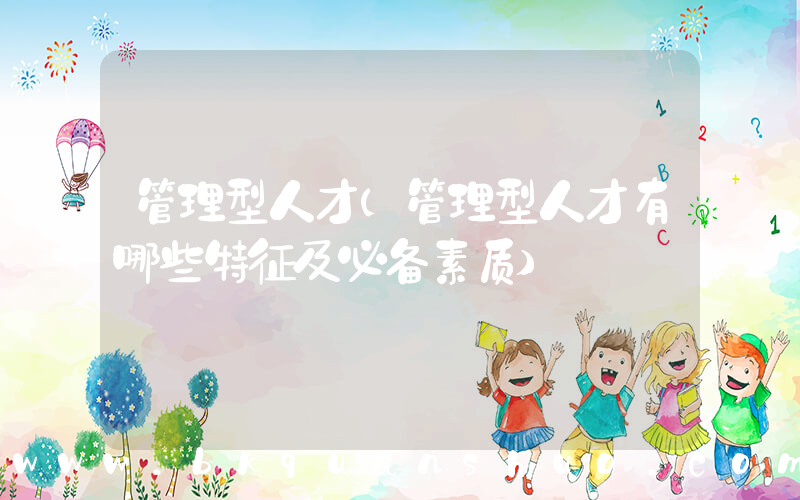 管理型人才(管理型人才有哪些特征及必备素质)