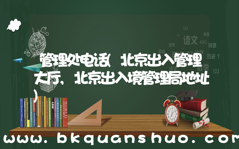 管理处电话(北京出入管理大厅,北京出入境管理局地址)