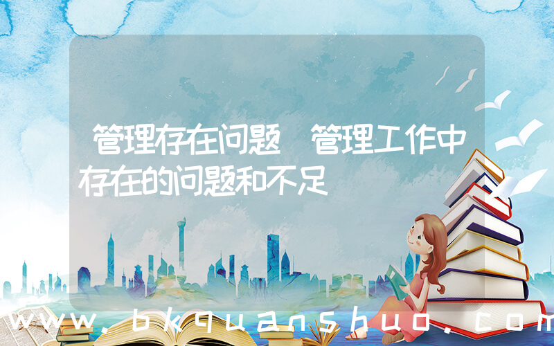 管理存在问题(管理工作中存在的问题和不足)