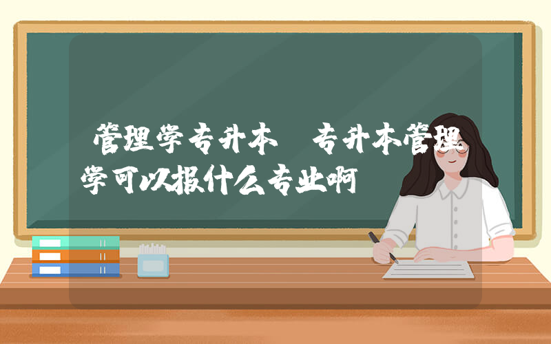 管理学专升本(专升本管理学可以报什么专业啊？)