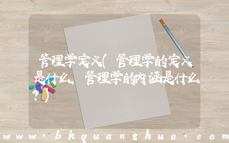 管理学定义(管理学的定义是什么，管理学的内涵是什么？)