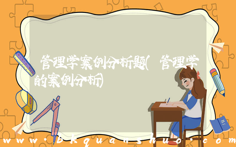 管理学案例分析题(管理学的案例分析)