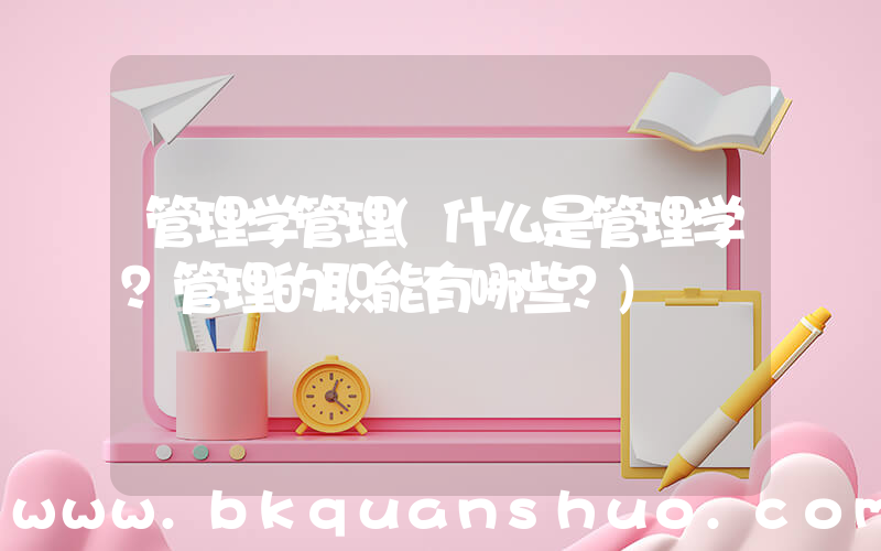 管理学管理(什么是管理学？管理的职能有哪些？)