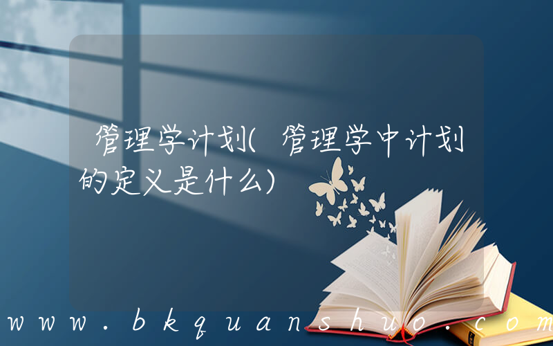 管理学计划(管理学中计划的定义是什么)