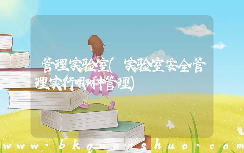 管理实验室(实验室安全管理实行哪种管理)