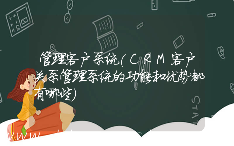 管理客户系统(CRM客户关系管理系统的功能和优势都有哪些)
