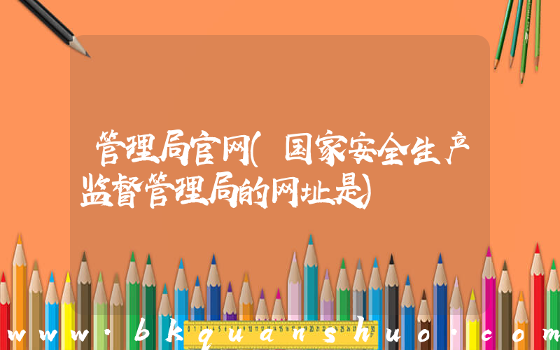 管理局官网(国家安全生产监督管理局的网址是)