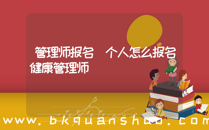 管理师报名(个人怎么报名健康管理师)
