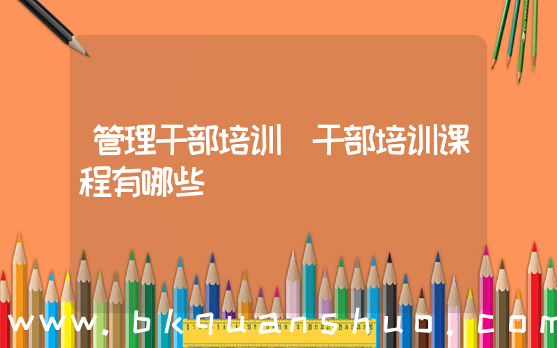 管理干部培训(干部培训课程有哪些)