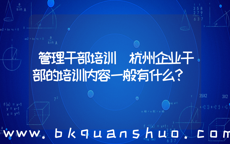 管理干部培训(杭州企业干部的培训内容一般有什么？)