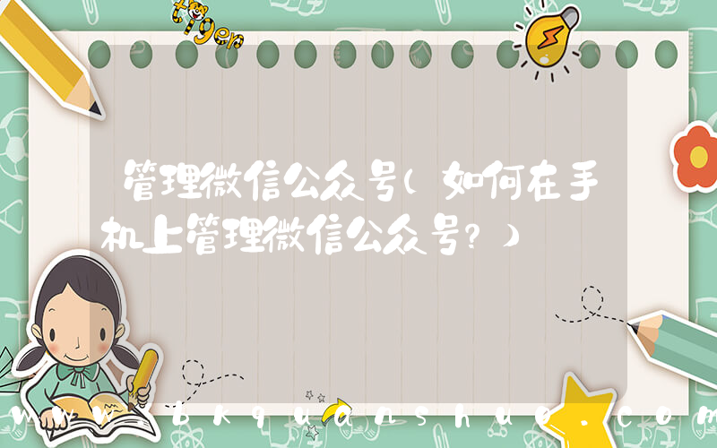 管理微信公众号(如何在手机上管理微信公众号？)