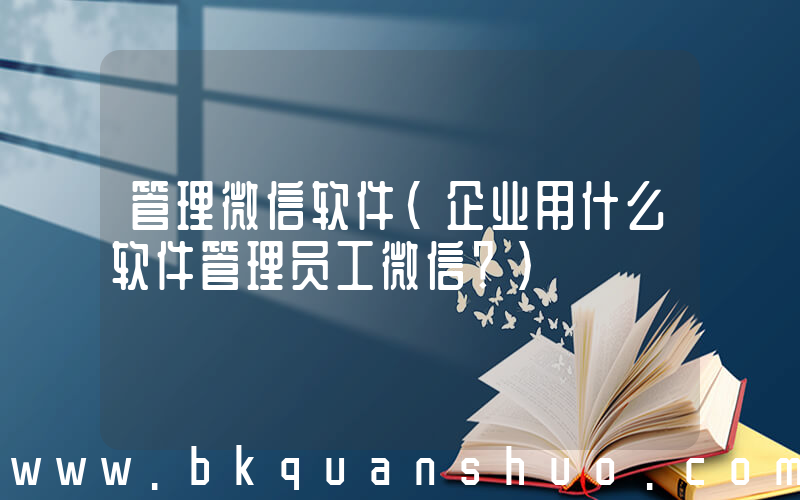 管理微信软件(企业用什么软件管理员工微信？)