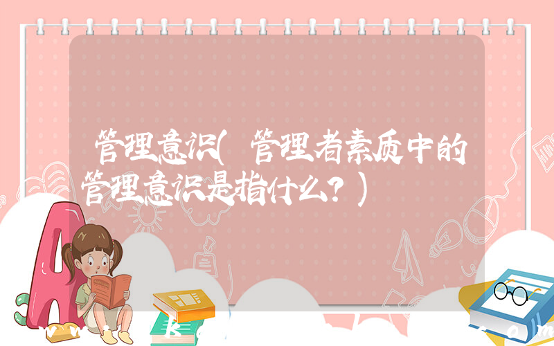 管理意识(管理者素质中的管理意识是指什么？)