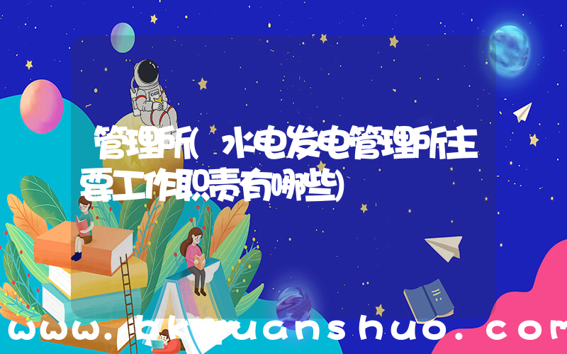 管理所(水电发电管理所主要工作职责有哪些)