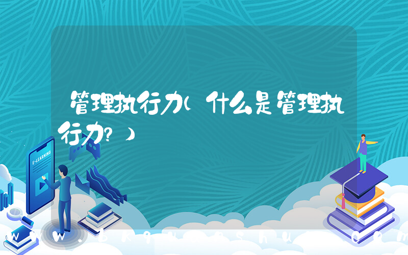 管理执行力(什么是管理执行力？)