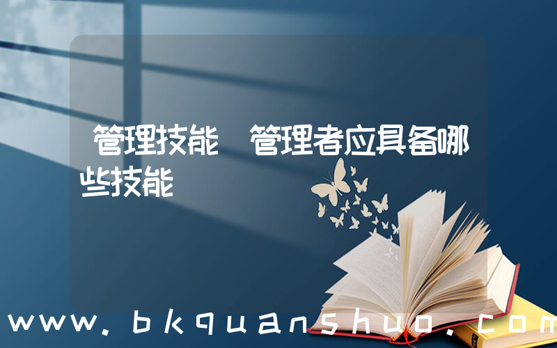管理技能(管理者应具备哪些技能)