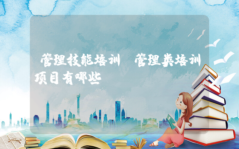 管理技能培训(管理类培训项目有哪些)