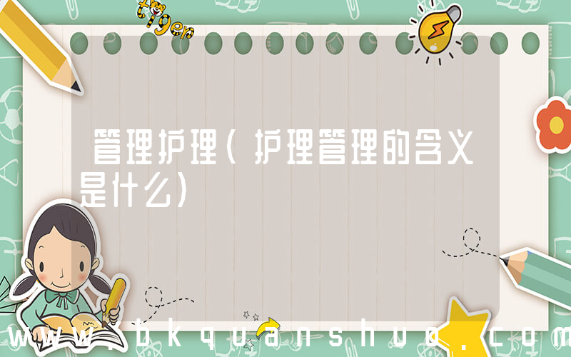 管理护理(护理管理的含义是什么)