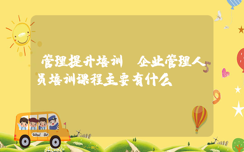 管理提升培训(企业管理人员培训课程主要有什么？)