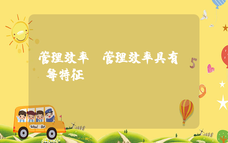 管理效率(管理效率具有()等特征。)