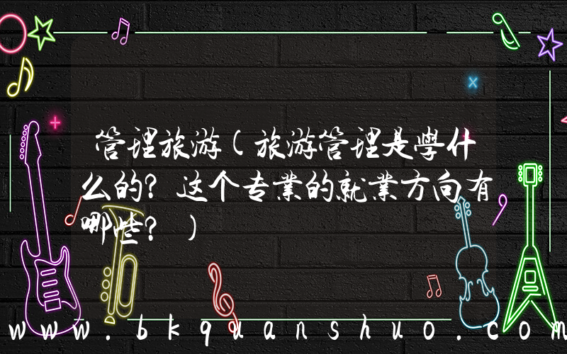 管理旅游(旅游管理是学什么的？这个专业的就业方向有哪些？)