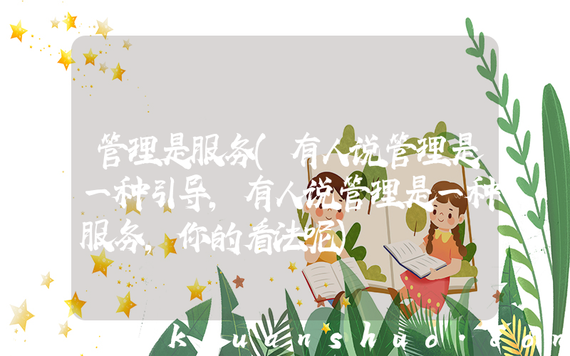 管理是服务(有人说管理是一种引导，有人说管理是一种服务，你的看法呢)