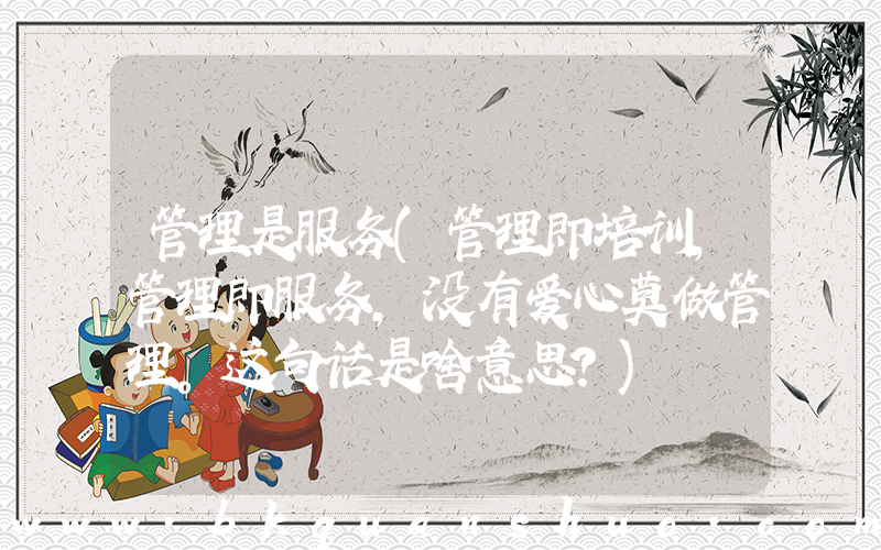 管理是服务(管理即培训，管理即服务，没有爱心莫做管理。这句话是啥意思？)
