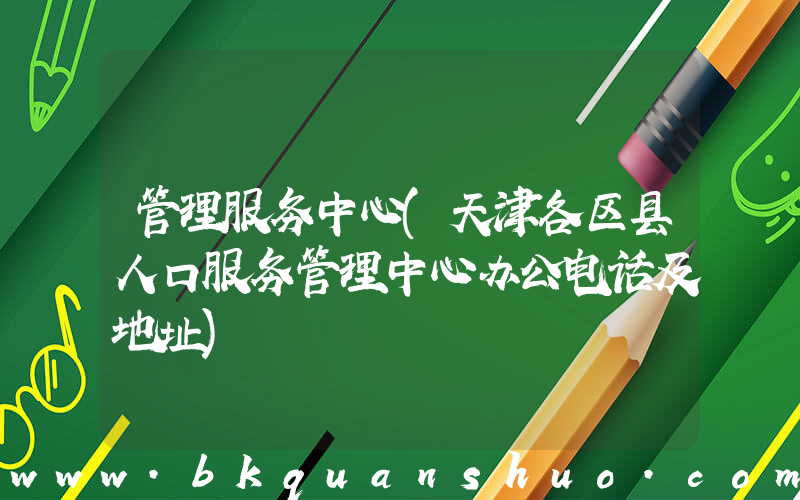 管理服务中心(天津各区县人口服务管理中心办公电话及地址)