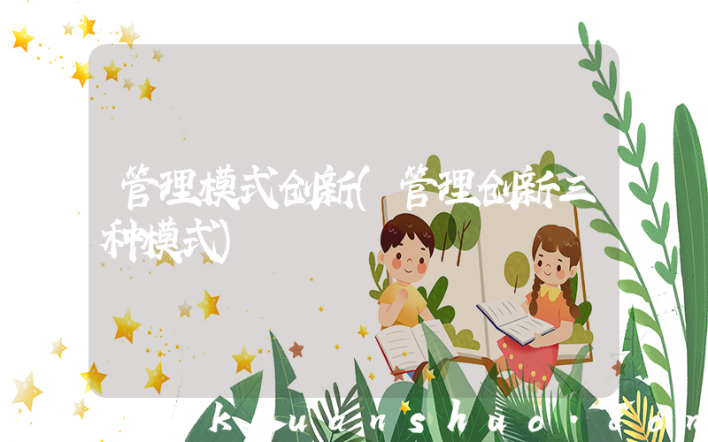 管理模式创新(管理创新三种模式)