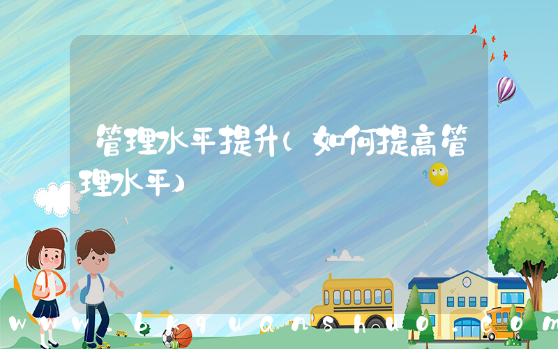 管理水平提升(如何提高管理水平)