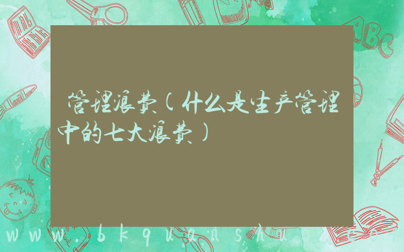 管理浪费(什么是生产管理中的七大浪费)