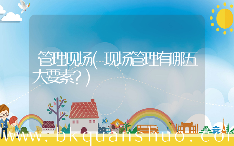 管理现场(现场管理有哪五大要素？)
