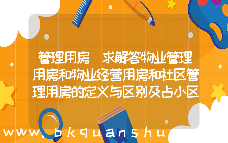 管理用房(求解答物业管理用房和物业经营用房和社区管理用房的定义与区别及占小区总面积的比例？)