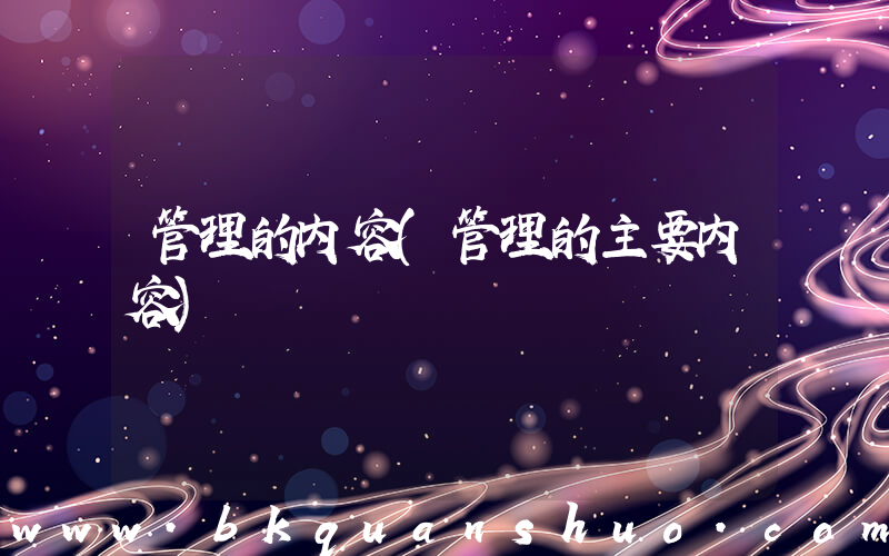 管理的内容(管理的主要内容)