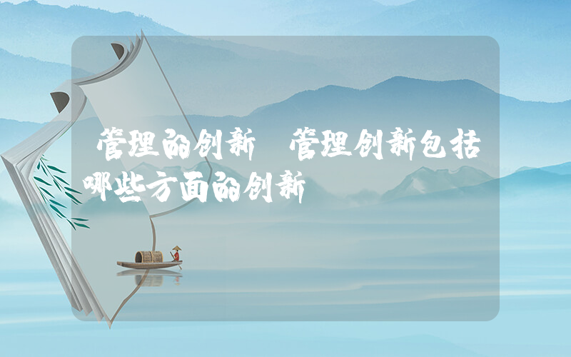 管理的创新(管理创新包括哪些方面的创新)