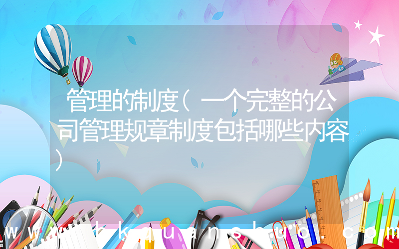 管理的制度(一个完整的公司管理规章制度包括哪些内容)