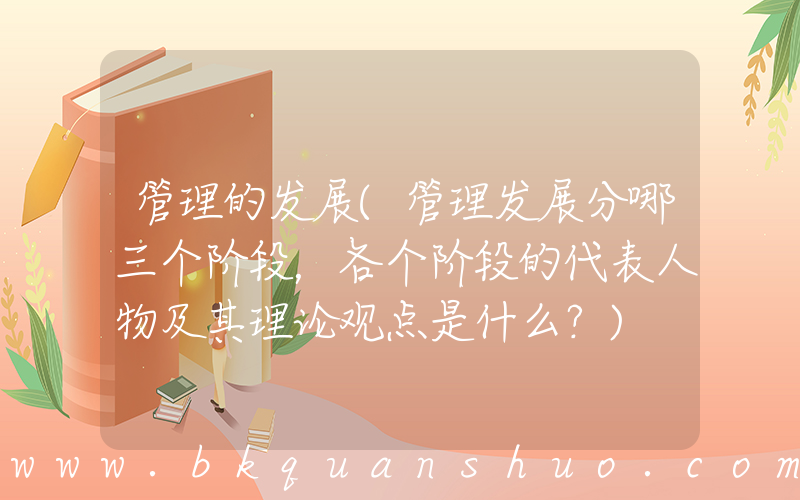 管理的发展(管理发展分哪三个阶段，各个阶段的代表人物及其理论观点是什么？)