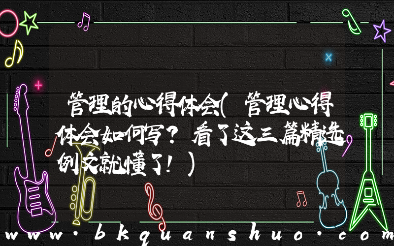 管理的心得体会(管理心得体会如何写？看了这三篇精选例文就懂了！)