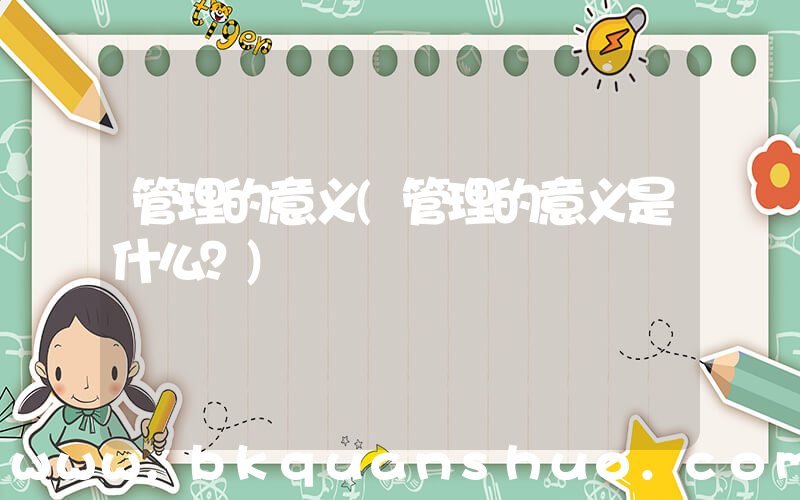 管理的意义(管理的意义是什么？)