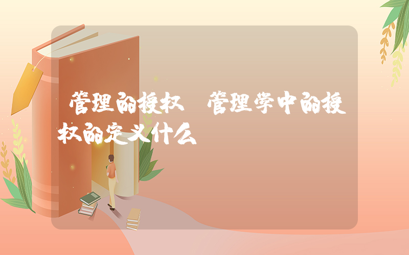 管理的授权(管理学中的授权的定义什么)