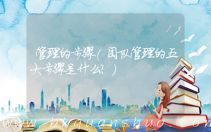 管理的步骤(团队管理的五大步骤是什么？)